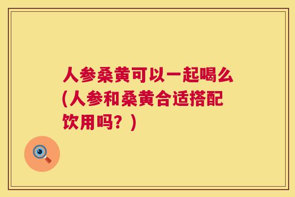 人参桑黄可以一起喝么(人参和桑黄合适搭配饮用吗?) 人参桑黄可以一起喝么(人参和桑黄合适搭配饮用吗?)