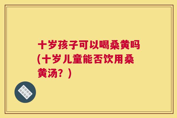 十岁孩子可以喝桑黄吗(十岁儿童能否饮用桑黄汤?) 十岁孩子可以喝桑黄吗(十岁儿童能否饮用桑黄汤?)