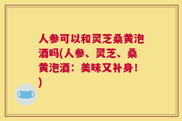 人参可以和灵芝桑黄泡酒吗(人参、灵芝、桑黄泡酒:美味又补身!) 人参可以和灵芝桑黄泡酒吗(人参、灵芝、桑黄泡酒:美味又补身!)
