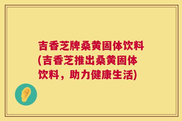 吉香芝牌桑黄固体饮料(吉香芝推出桑黄固体饮料,助力健康生活) 吉香芝牌桑黄固体饮料(吉香芝推出桑黄固体饮料,助力健康生活)