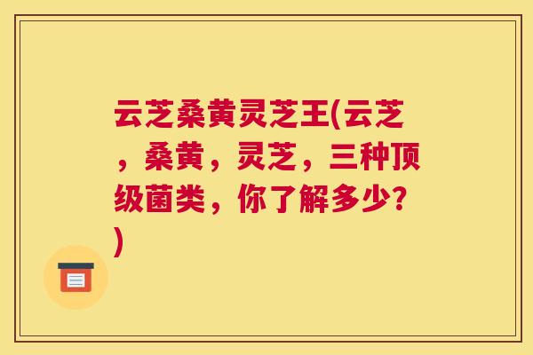 云芝桑黄灵芝王(云芝,桑黄,灵芝,三种菌类,你了解多少?) 云芝桑黄灵芝王(云芝,桑黄,灵芝,三种菌类,你了解多少?)