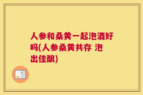 人参和桑黄一起泡酒好吗(人参桑黄共存 泡出佳酿) 人参和桑黄一起泡酒好吗(人参桑黄共存 泡出佳酿)