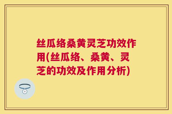 丝瓜络桑黄灵芝功效作用(丝瓜络、桑黄、灵芝的功效及作用分析) 丝瓜络桑黄灵芝功效作用(丝瓜络、桑黄、灵芝的功效及作用分析)