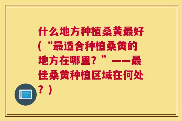 什么地方种植桑黄好(“适合种植桑黄的地方在哪里?”——佳桑黄种植区域在何处?) 什么地方种植桑黄好(“适合种植桑黄的地方在哪里?”——佳桑黄种植区域在何处?)