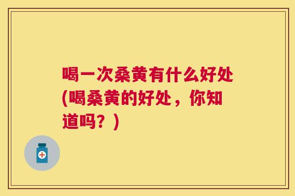 喝一次桑黄有什么好处(喝桑黄的好处,你知道吗?) 喝一次桑黄有什么好处(喝桑黄的好处,你知道吗?)