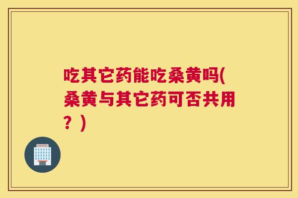 吃其它药能吃桑黄吗(桑黄与其它药可否共用?) 吃其它药能吃桑黄吗(桑黄与其它药可否共用?)