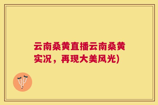 云南桑黄直播云南桑黄实况,再现大美风光) 云南桑黄直播云南桑黄实况,再现大美风光)
