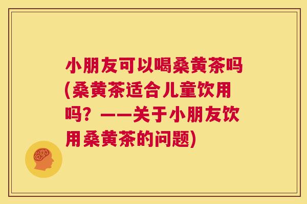 小朋友可以喝桑黄茶吗(桑黄茶适合儿童饮用吗？——关于小朋友饮用桑黄茶的问题)