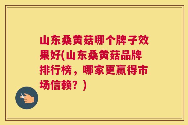 山东桑黄菇哪个牌子效果好(山东桑黄菇品牌排行榜,哪家更赢得市场信赖?) 山东桑黄菇哪个牌子效果好(山东桑黄菇品牌排行榜,哪家更赢得市场信赖?)