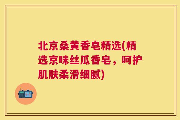 北京桑黄香皂精选(精选京味丝瓜香皂,呵护柔滑细腻) 北京桑黄香皂精选(精选京味丝瓜香皂,呵护柔滑细腻)