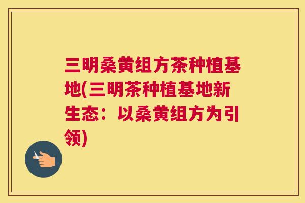 三明桑黄组方茶种植基地(三明茶种植基地新生态:以桑黄组方为引领) 三明桑黄组方茶种植基地(三明茶种植基地新生态:以桑黄组方为引领)