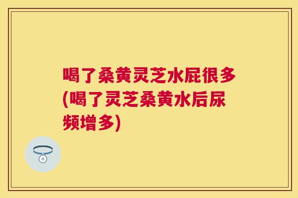 喝了桑黄灵芝水屁很多(喝了灵芝桑黄水后尿频增多) 喝了桑黄灵芝水屁很多(喝了灵芝桑黄水后尿频增多)