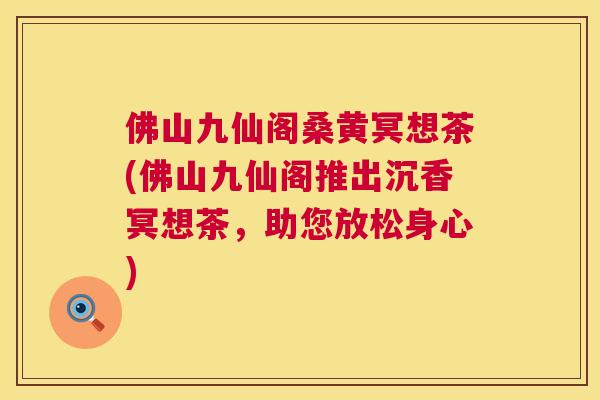 佛山九仙阁桑黄冥想茶(佛山九仙阁推出沉香冥想茶,助您放松身心) 佛山九仙阁桑黄冥想茶(佛山九仙阁推出沉香冥想茶,助您放松身心)