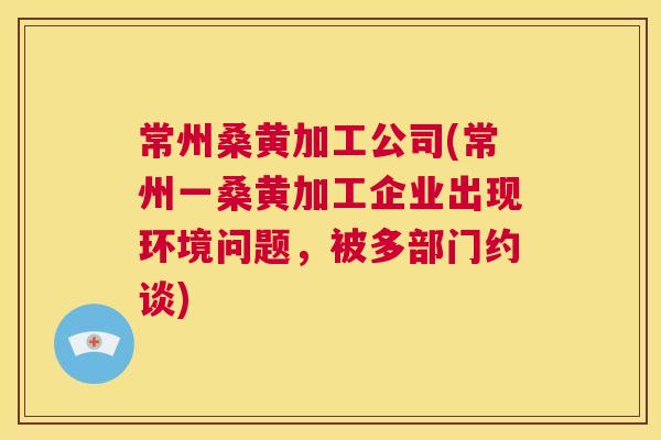 常州桑黄加工公司(常州一桑黄加工企业出现环境问题,被多部门约谈) 常州桑黄加工公司(常州一桑黄加工企业出现环境问题,被多部门约谈)