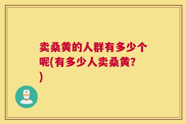 卖桑黄的人群有多少个呢(有多少人卖桑黄?) 卖桑黄的人群有多少个呢(有多少人卖桑黄?)
