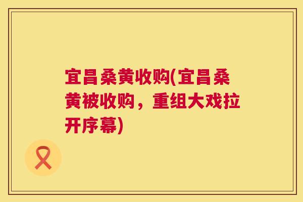 宜昌桑黄收购(宜昌桑黄被收购,重组大戏拉开序幕) 宜昌桑黄收购(宜昌桑黄被收购,重组大戏拉开序幕)