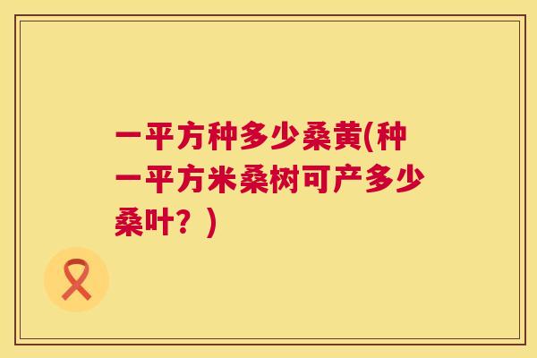一平方种多少桑黄(种一平方米桑树可产多少桑叶?) 一平方种多少桑黄(种一平方米桑树可产多少桑叶?)
