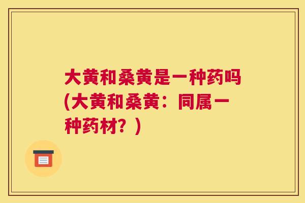 大黄和桑黄是一种药吗(大黄和桑黄:同属一种药材?) 大黄和桑黄是一种药吗(大黄和桑黄:同属一种药材?)