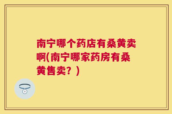 南宁哪个药店有桑黄卖啊(南宁哪家药房有桑黄售卖?) 南宁哪个药店有桑黄卖啊(南宁哪家药房有桑黄售卖?)