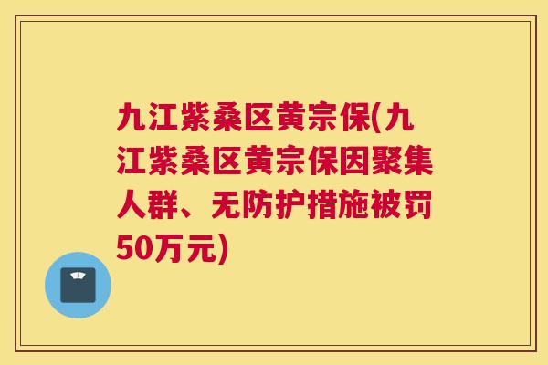 九江紫桑区黄宗保(九江紫桑区黄宗保因聚集人群、无防护措施被罚50万元)