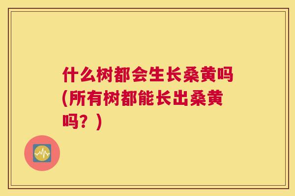 什么树都会生长桑黄吗(所有树都能长出桑黄吗?) 什么树都会生长桑黄吗(所有树都能长出桑黄吗?)