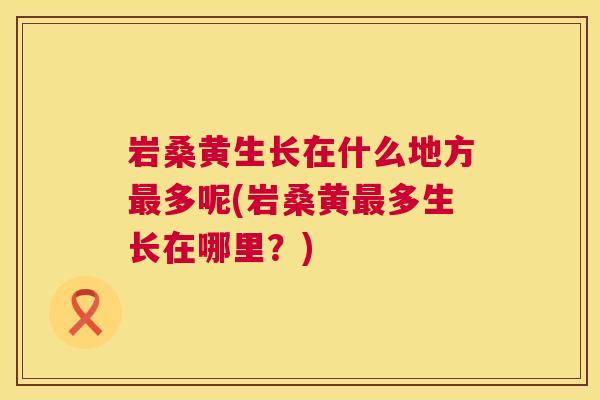 岩桑黄生长在什么地方多呢(岩桑黄多生长在哪里?) 岩桑黄生长在什么地方多呢(岩桑黄多生长在哪里?)