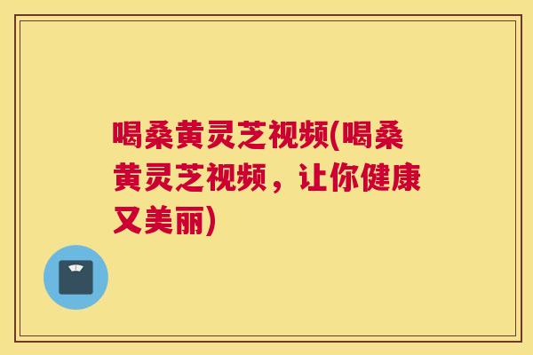 喝桑黄灵芝视频(喝桑黄灵芝视频,让你健康又美丽) 喝桑黄灵芝视频(喝桑黄灵芝视频,让你健康又美丽)