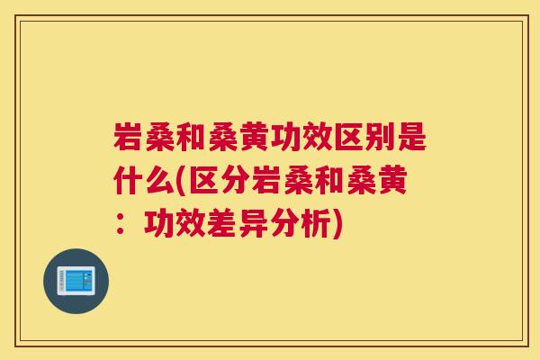 岩桑和桑黄功效区别是什么(区分岩桑和桑黄:功效差异分析) 岩桑和桑黄功效区别是什么(区分岩桑和桑黄:功效差异分析)