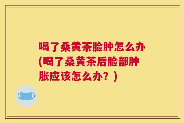 喝了桑黄茶脸肿怎么办(喝了桑黄茶后脸部应该怎么办?) 喝了桑黄茶脸肿怎么办(喝了桑黄茶后脸部应该怎么办?)