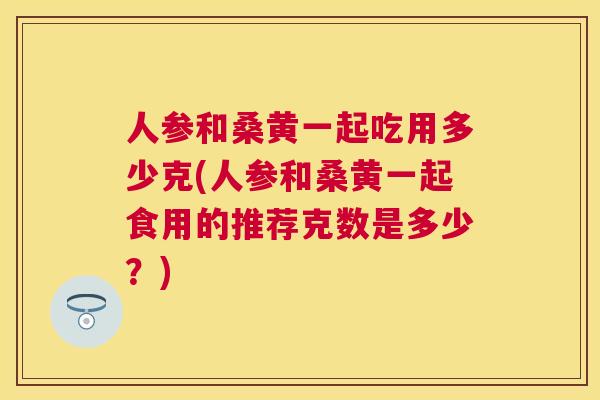 人参和桑黄一起吃用多少克(人参和桑黄一起食用的推荐克数是多少?) 人参和桑黄一起吃用多少克(人参和桑黄一起食用的推荐克数是多少?)