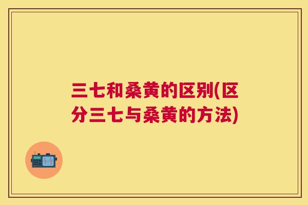 三七和桑黄的区别(区分三七与桑黄的方法)