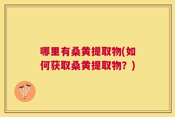 哪里有桑黄提取物(如何获取桑黄提取物?) 哪里有桑黄提取物(如何获取桑黄提取物?)
