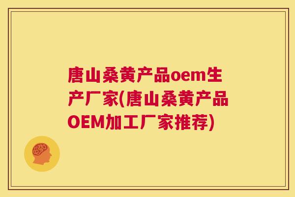 唐山桑黄产品oem生产厂家(唐山桑黄产品OEM加工厂家推荐)