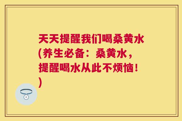 天天提醒我们喝桑黄水(养生必备:桑黄水,提醒喝水从此不烦恼!) 天天提醒我们喝桑黄水(养生必备:桑黄水,提醒喝水从此不烦恼!)