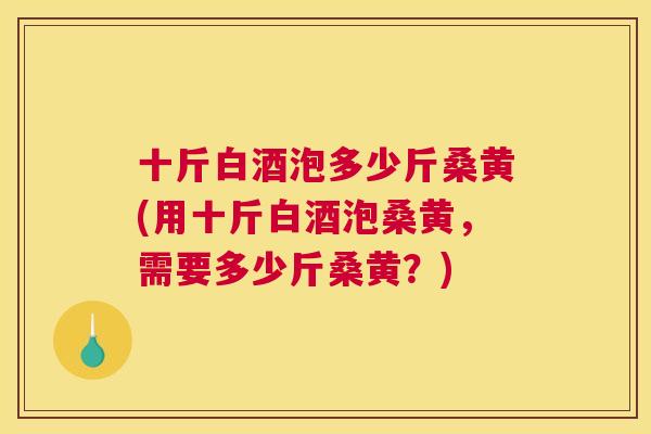 十斤白酒泡多少斤桑黄(用十斤白酒泡桑黄,需要多少斤桑黄?) 十斤白酒泡多少斤桑黄(用十斤白酒泡桑黄,需要多少斤桑黄?)