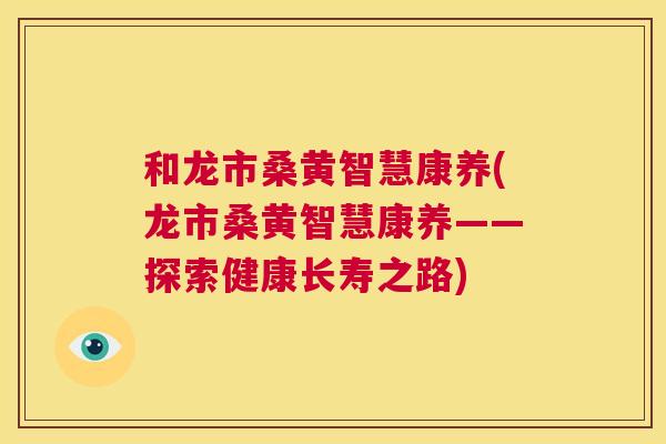 和龙市桑黄智慧康养(龙市桑黄智慧康养——探索健康长寿之路) 和龙市桑黄智慧康养(龙市桑黄智慧康养——探索健康长寿之路)
