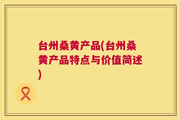 台州桑黄产品(台州桑黄产品特点与价值简述) 台州桑黄产品(台州桑黄产品特点与价值简述)