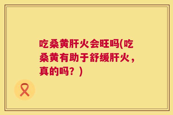 吃桑黄火会旺吗(吃桑黄有助于舒缓火,真的吗?) 吃桑黄火会旺吗(吃桑黄有助于舒缓火,真的吗?)