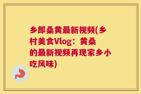 乡郎桑黄新视频(乡村美食Vlog:黄桑的新视频再现家乡小吃风味) 乡郎桑黄新视频(乡村美食Vlog:黄桑的新视频再现家乡小吃风味)