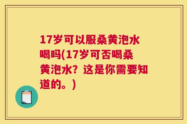 17岁可以服桑黄泡水喝吗(17岁可否喝桑黄泡水?这是你需要知道的。) 17岁可以服桑黄泡水喝吗(17岁可否喝桑黄泡水?这是你需要知道的。)