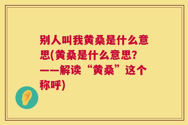 别人叫我黄桑是什么意思(黄桑是什么意思?——解读“黄桑”这个称呼) 别人叫我黄桑是什么意思(黄桑是什么意思?——解读“黄桑”这个称呼)
