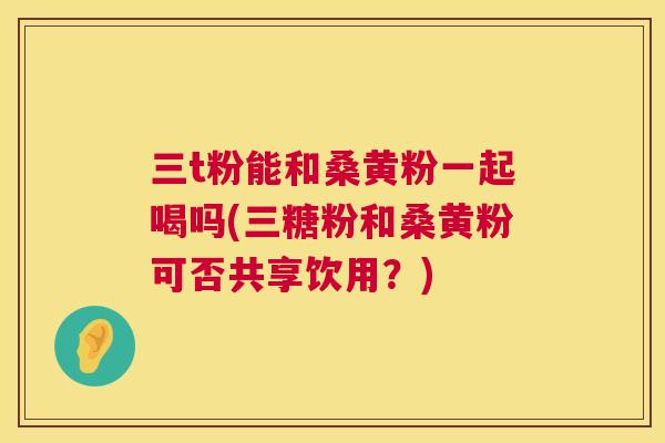 三t粉能和桑黄粉一起喝吗(三糖粉和桑黄粉可否共享饮用?) 三t粉能和桑黄粉一起喝吗(三糖粉和桑黄粉可否共享饮用?)