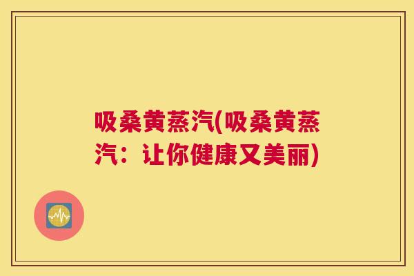 吸桑黄蒸汽(吸桑黄蒸汽:让你健康又美丽) 吸桑黄蒸汽(吸桑黄蒸汽:让你健康又美丽)