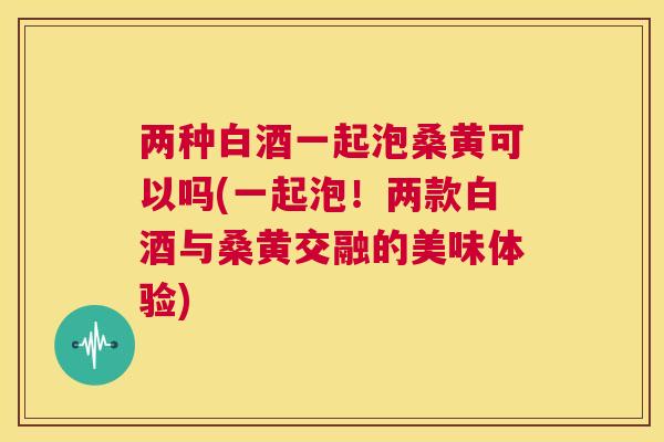 两种白酒一起泡桑黄可以吗(一起泡!两款白酒与桑黄交融的美味体验) 两种白酒一起泡桑黄可以吗(一起泡!两款白酒与桑黄交融的美味体验)