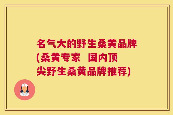 名气大的野生桑黄品牌(桑黄专家  国内野生桑黄品牌推荐)