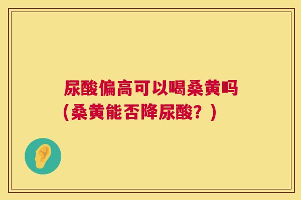 尿酸偏高可以喝桑黄吗(桑黄能否降尿酸?) 尿酸偏高可以喝桑黄吗(桑黄能否降尿酸?)