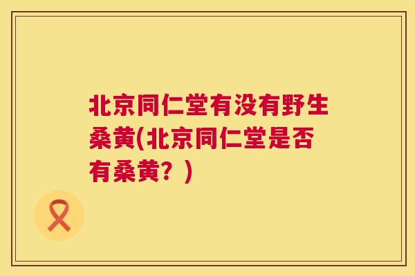 北京同仁堂有没有野生桑黄(北京同仁堂是否有桑黄?) 北京同仁堂有没有野生桑黄(北京同仁堂是否有桑黄?)