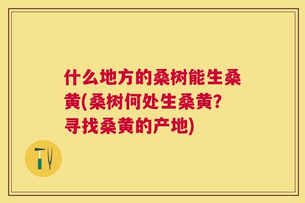 什么地方的桑树能生桑黄(桑树何处生桑黄?寻找桑黄的产地) 什么地方的桑树能生桑黄(桑树何处生桑黄?寻找桑黄的产地)