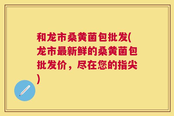 和龙市桑黄菌包批发(龙市新鲜的桑黄菌包批发价,尽在您的指尖) 和龙市桑黄菌包批发(龙市新鲜的桑黄菌包批发价,尽在您的指尖)