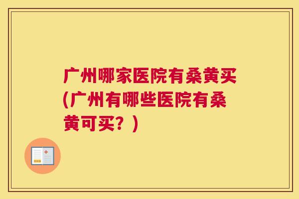 广州哪家医院有桑黄买(广州有哪些医院有桑黄可买?) 广州哪家医院有桑黄买(广州有哪些医院有桑黄可买?)